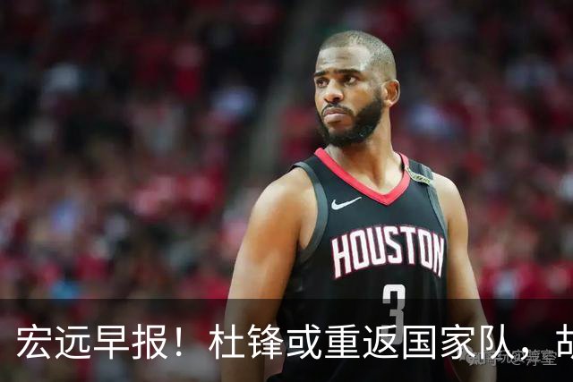 宏远早报！杜锋或重返国家队，胡明轩旧伤复发，萨姆纳回归成定局